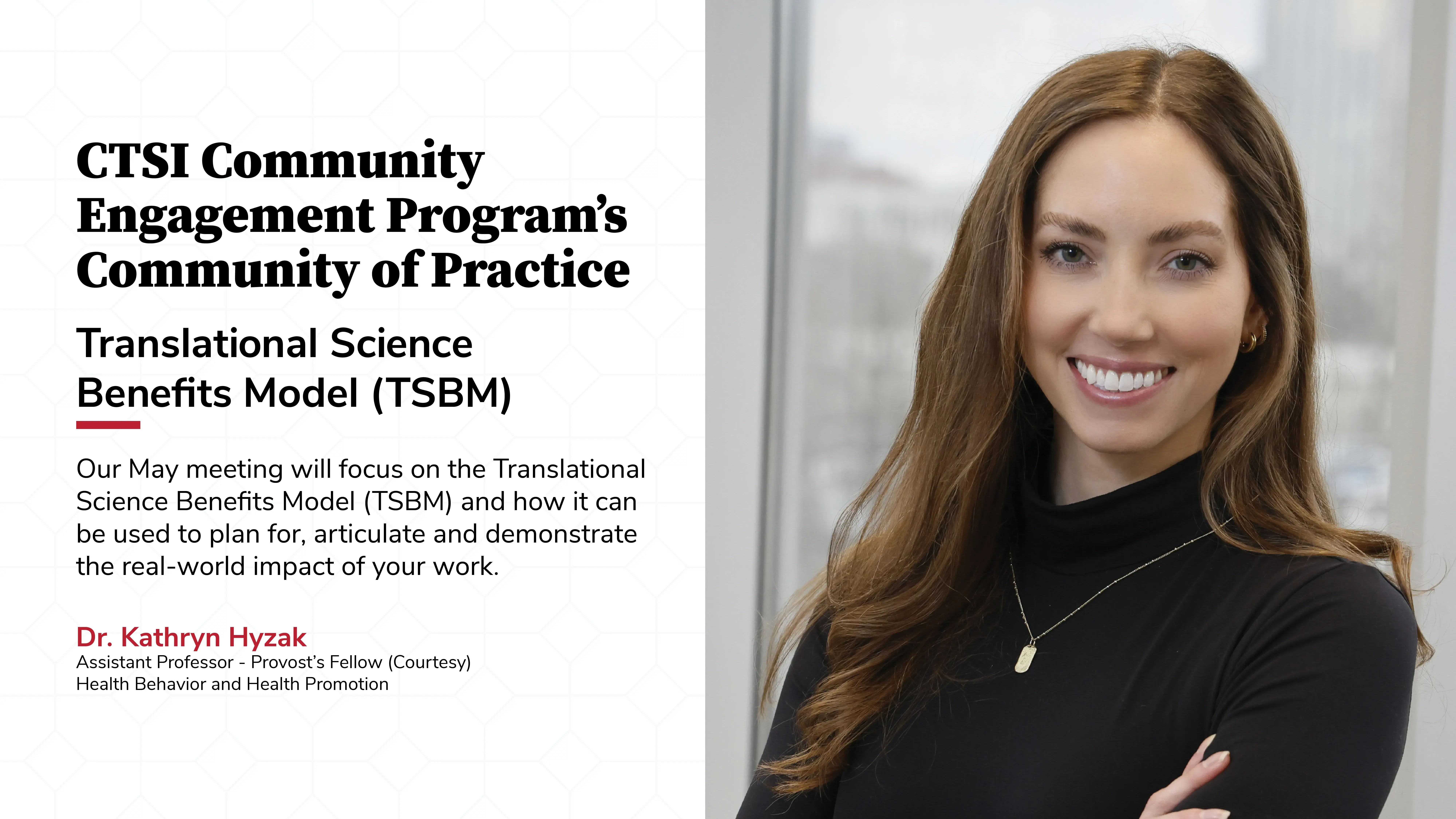 CTSI Community Engagement Program’s Community of Practice Our May meeting will focus on the Translational  Science Benefits Model (TSBM) and how it can  be used to plan for, articulate and demonstrate  the real-world impact of your work. Translational Science  Benefits Model (TSBM) with a portrait of Doctor Kathryn Hyzak